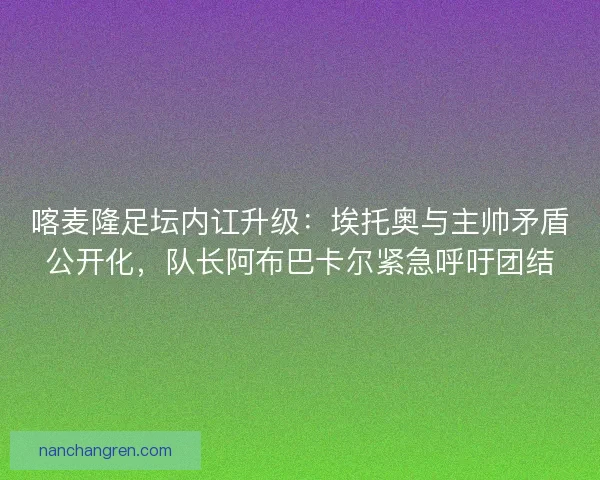 喀麦隆足坛内讧升级：埃托奥与主帅矛盾公开化，队长阿布巴卡尔紧急呼吁团结