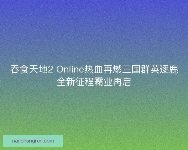 吞食天地2 Online热血再燃三国群英逐鹿全新征程霸业再启