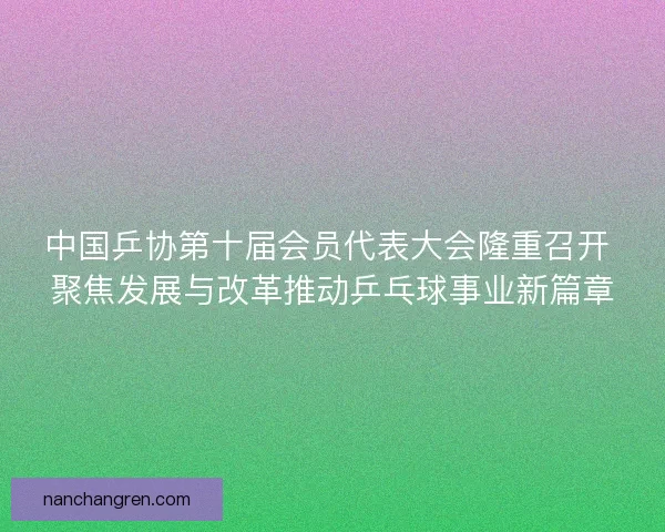 中国乒协第十届会员代表大会隆重召开 聚焦发展与改革推动乒乓球事业新篇章