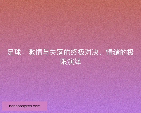 足球:激情与失落的终极对决,情绪的极限演绎 足球:激情与失落的终极对决,情绪的极限演绎