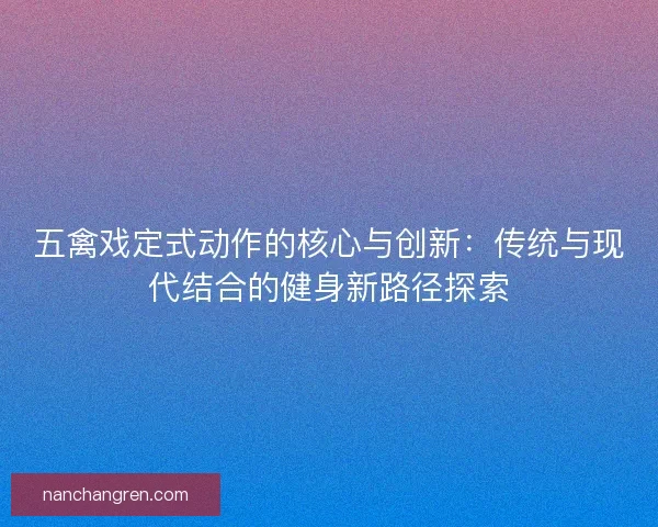 五禽戏定式动作的核心与创新:传统与现代结合的健身新路径探索 五禽戏定式动作的核心与创新:传统与现代结合的健身新路径探索