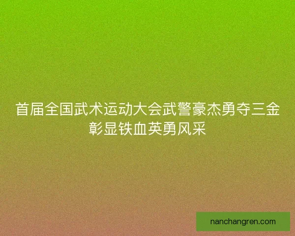 首届全国武术运动大会武警豪杰勇夺三金彰显铁血英勇风采 首届全国武术运动大会武警豪杰勇夺三金彰显铁血英勇风采