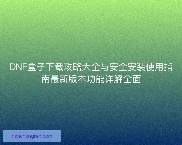 DNF盒子下载攻略大全与安全安装使用指南最新版本功能详解全面