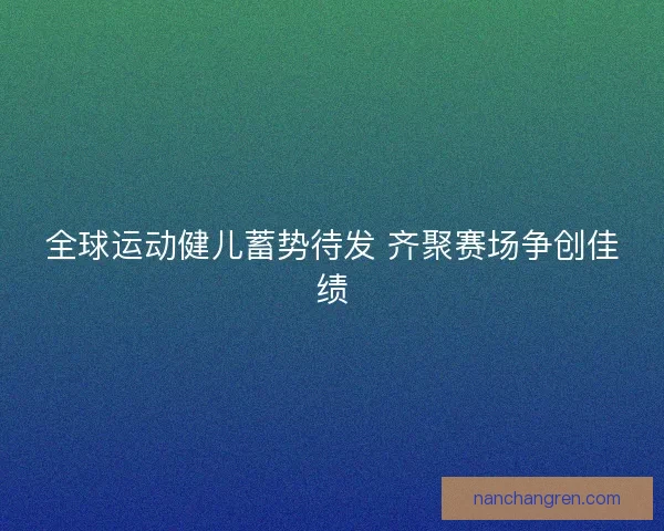 全球运动健儿蓄势待发 齐聚赛场争创佳绩
