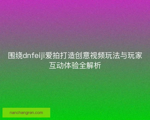 围绕dnfeiji爱拍打造创意视频玩法与玩家互动体验全解析