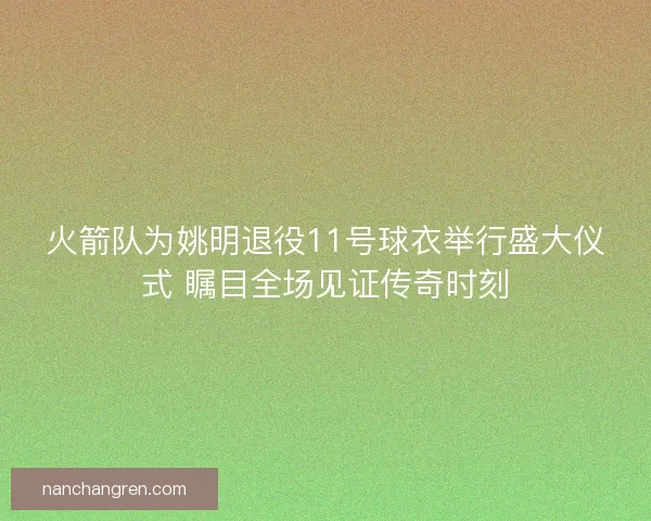 火箭队为姚明退役11号球衣举行盛大仪式 瞩目全场见证传奇时刻