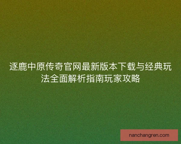 逐鹿中原传奇官网最新版本下载与经典玩法全面解析指南玩家攻略