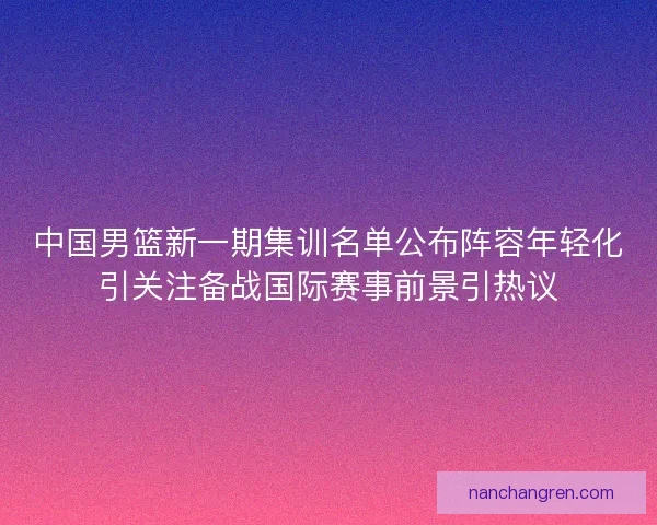 中国男篮新一期集训名单公布阵容年轻化引关注备战国际赛事前景引热议