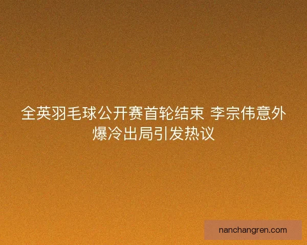 全英羽毛球公开赛首轮结束 李宗伟意外爆冷出局引发热议 全英羽毛球公开赛首轮结束 李宗伟意外爆冷出局引发热议
