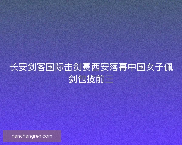 长安剑客国际击剑赛西安落幕中国女子佩剑包揽前三