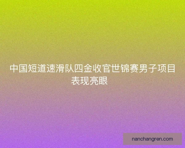 中国短道速滑队四金收官世锦赛男子项目表现亮眼  