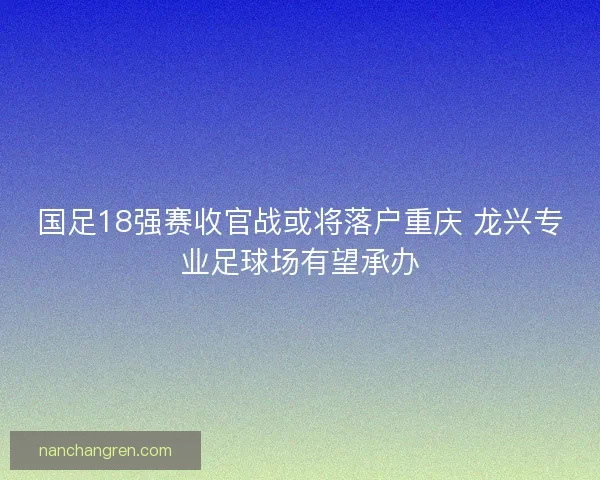 国足18强赛收官战或将落户重庆 龙兴专业足球场有望承办