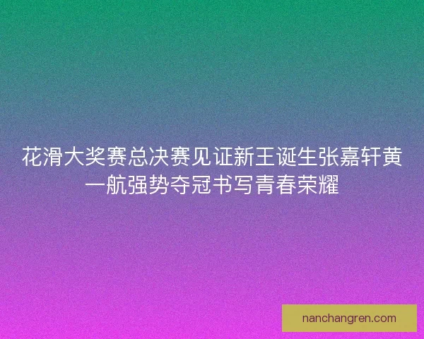 花滑大奖赛总决赛见证新王诞生张嘉轩黄一航强势夺冠书写青春荣耀