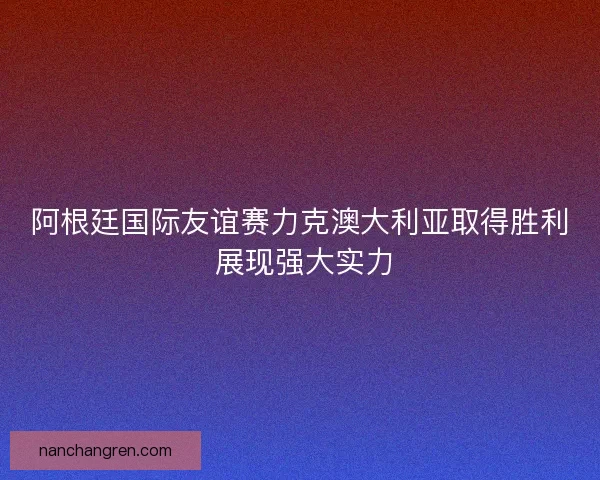 阿根廷国际友谊赛力克澳大利亚取得胜利 展现强大实力