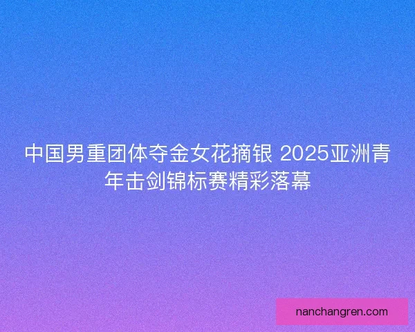 中国男重团体夺金女花摘银 2025亚洲青年击剑锦标赛精彩落幕