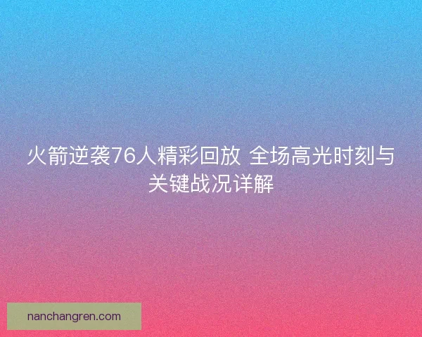 火箭逆袭76人精彩回放 全场高光时刻与关键战况详解